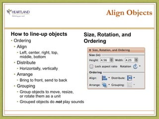 Align ObjectsHow to line-up objectsOrderingAlignLeft, center, right, top,                  middle, bottomDistributeHorizontally, verticallyArrangeBring to front, send to backGroupingGroup objects to move, resize,              or rotate them as a unitGrouped objects do not play soundsSize, Rotation, and Ordering