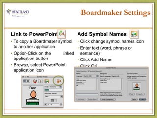 Boardmaker SettingsLink to PowerPointTo copy a Boardmaker symbol             to another applicationOption-Click on the          linked application buttonBrowse, select PowerPoint application iconAdd Symbol NamesClick change symbol names iconEnter text (word, phrase or sentence)Click Add NameClick OK 