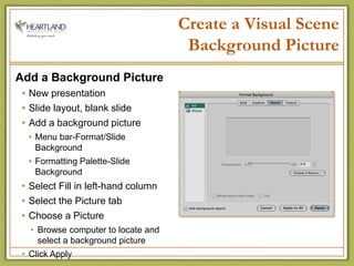 Create a Visual SceneBackground PictureAdd a Background PictureNew presentationSlide layout, blank slideAdd a background pictureMenu bar-Format/Slide BackgroundFormatting Palette-Slide BackgroundSelect Fill in left-hand columnSelect the Picture tab Choose a PictureBrowse computer to locate and select a background pictureClick Apply 