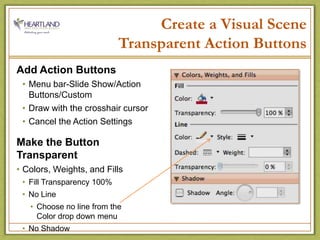 Create a Visual SceneTransparent Action ButtonsAdd Action ButtonsMenu bar-Slide Show/Action Buttons/CustomDraw with the crosshair cursorCancel the Action SettingsMake the Button TransparentColors, Weights, and FillsFill Transparency 100%No LineChoose no line from the                  Color drop down menuNo Shadow