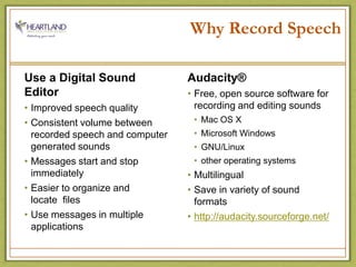 Why Record SpeechUse a Digital Sound EditorImproved speech qualityConsistent volume between recorded speech and computer generated soundsMessages start and stop immediatelyEasier to organize and                  locate  filesUse messages in multiple applicationsAudacity®Free, open source software for recording and editing soundsMac OS XMicrosoft WindowsGNU/Linuxother operating systemsMultilingualSave in variety of sound formatshttp://audacity.sourceforge.net/