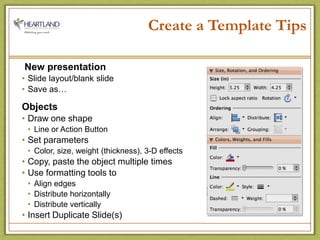 Create a Template Tips New presentationSlide layout/blank slideSave as…ObjectsDraw one shapeLine or Action ButtonSet parameters Color, size, weight (thickness), 3-D effectsCopy, paste the object multiple timesUse formatting tools toAlign edgesDistribute horizontally Distribute verticallyInsert Duplicate Slide(s)