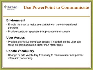 Use PowerPoint to CommunicateEnvironment Enable the user to make eye contact with the conversational partner(s)Provide computer speakers that produce clear speechUser AccessProvide alternative computer access, if needed, so the user can focus on communication rather than motor skillsUpdate VocabularyChange or add vocabulary frequently to maintain user and partner interest in conversing 