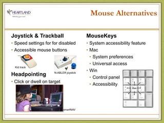 Mouse AlternativesJoystick & TrackballSpeed settings for for disabledAccessible mouse buttonsHeadpointingClick or dwell on targetMouseKeysSystem accessibility featureMacSystem preferencesUniversal accessWinControl panelAccessibilityKid trackN-ABLER joysticksmartNAV