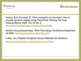 ResourcesCarson, Eric; Kennedy, M. From evaluation to innovation: How to emulate dynamic display using PowerPoint. Closing The Gap, February/March 2006, Vol. 24 No. 6. http://www.closingthegap.com/solutions/articlesGarrett, Amy,powerpointaac. ISHA Technology Conference September 18,2009. http://powerpointaac.pbworks.com/Luther, Jim; Adapted Computer Access Materials for Windows.http://www22.brinkster.com/jimluther/access.htm
