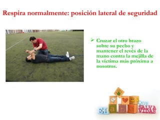  Cruzar el otro brazo
sobre su pecho y
mantener el revés de la
mano contra la mejilla de
la víctima más próxima a
nosotros.
Respira normalmente: posición lateral de seguridad
 