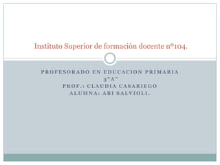 Instituto Superior de formación docente nº104.

PROFESORADO EN EDUCACION PRIMARIA
3”A”
PROF.: CLAUDIA CASARIEGO
ALUMNA: ABI SALVIOLI.

 
