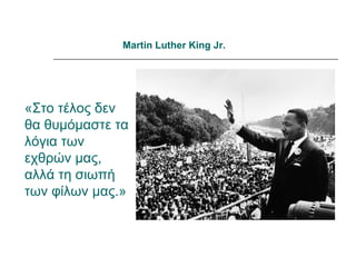 Martin Luther King Jr.




«Στο τέλος δεν
θα θυμόμαστε τα
λόγια των
εχθρών μας,
αλλά τη σιωπή
των φίλων μας.»
 