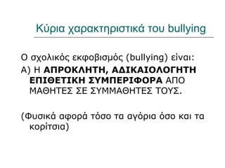 Κύρια χαρακτηριστικά του bullying

Ο σχολικός εκφοβισμός (bullying) είναι:
Α) Η ΑΠΡΟΚΛΗΤΗ, ΑΔΙΚΑΙΟΛΟΓΗΤΗ
  ΕΠΙΘΕΤΙΚΗ ΣΥΜΠΕΡΙΦΟΡΑ ΑΠΟ
  ΜΑΘΗΤΕΣ ΣΕ ΣΥΜΜΑΘΗΤΕΣ ΤΟΥΣ.

(Φυσικά αφορά τόσο τα αγόρια όσο και τα
  κορίτσια)
 