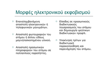 Μορφές ηλεκτρονικού εκφοβισμού
   Επαναλαμβανόμενη               Είσοδος σε προσωπικούς
    αποστολή ηλεκτρονικών ή         διαδικτυακούς
    τηλεφωνικών μηνυμάτων.          λογαριασμούς του ατόμου
                                    και δημιουργία ψεύτικων
   Αποστολή φωτογραφιών του        διαδικτυακών προφίλ.
    ατόμου ή άλλου είδους
    μαγνητοσκοπημένου υλικού.      Υποκίνηση τρίτων για
                                    διαδικτυακή
                                    παρακολούθηση και
   Αποστολή προσωπικών
                                    παρενόχληση του ατόμου.
    πληροφοριών του ατόμου σε
    πολλαπλούς παραλήπτες.
 