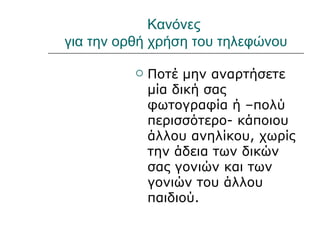 Κανόνες
για την ορθή χρήση του τηλεφώνου

             Ποτέ μην αναρτήσετε
              μία δική σας
              φωτογραφία ή –πολύ
              περισσότερο- κάποιου
              άλλου ανηλίκου, χωρίς
              την άδεια των δικών
              σας γονιών και των
              γονιών του άλλου
              παιδιού.
 