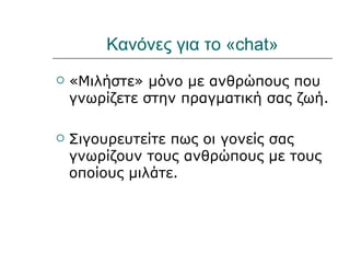 Κανόνες για το «chat»
   «Μιλήστε» μόνο με ανθρώπους που
    γνωρίζετε στην πραγματική σας ζωή.

   Σιγουρευτείτε πως οι γονείς σας
    γνωρίζουν τους ανθρώπους με τους
    οποίους μιλάτε.
 