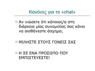 Κανόνες για το «chat»
   Αν νιώσετε ότι κάποιος/α στη
    διάρκεια μίας συνομιλίας σας κάνει
    να αισθάνεστε άσχημα,

   ΜΙΛΗΣΤΕ ΣΤΟΥΣ ΓΟΝΕΙΣ ΣΑΣ

   Η ΣΕ ΕΝΑ ΠΡΟΣΩΠΟ ΠΟΥ
    ΕΜΠΙΣΤΕΥΕΣΤΕ!
 