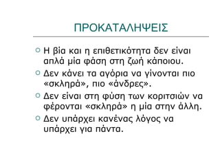 ΠΡΟΚΑΤΑΛΗΨΕΙΣ
   Η βία και η επιθετικότητα δεν είναι
    απλά μία φάση στη ζωή κάποιου.
   Δεν κάνει τα αγόρια να γίνονται πιο
    «σκληρά», πιο «άνδρες».
   Δεν είναι στη φύση των κοριτσιών να
    φέρονται «σκληρά» η μία στην άλλη.
   Δεν υπάρχει κανένας λόγος να
    υπάρχει για πάντα.
 