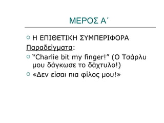 ΜΕΡΟΣ Α΄
 Η ΕΠΙΘΕΤΙΚΗ ΣΥΜΠΕΡΙΦΟΡΑ
Παραδείγματα:
 “Charlie bit my finger!” (Ο Τσάρλυ
  μου δάγκωσε το δάχτυλο!)
 «Δεν είσαι πια φίλος μου!»
 
