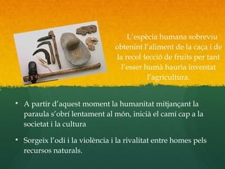 L’espècia humana sobreviu
obtenint l’aliment de la caça i de
la recol·lecció de fruits per tant
l’esser humà hauria inventat
l’agricultura.

A partir d’aquest moment la humanitat mitjançant la
paraula s’obrí lentament al món, inicià el camí cap a la
societat i la cultura

Sorgeix l’odi i la violència i la rivalitat entre homes pels
recursos naturals.
 