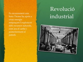 Revolució
industrial
Fa escassament una
hora l’home ha aprés a
crear energia
mitjançant l’explotació
dels recursos naturals,
com ara el carbó i
posteriorment el
petroli.
 