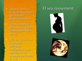 El seu naixementEl seu naixement
Aquesta dona vaAquesta dona va
néixer el mateix dianéixer el mateix dia
que els seusque els seus
planetes germans.planetes germans.

Tenia un aspecteTenia un aspecte
diferent a la actual,diferent a la actual,
era una gran bollaera una gran bolla
de foc.de foc.

Més tard el seu cosMés tard el seu cos
es va anares va anar
refredant,refredant,
configurant capesconfigurant capes
sòlides, i es vasòlides, i es va
preparar per acollirpreparar per acollir
la vidala vida
 