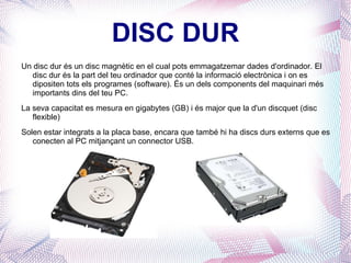 DISC DUR Un disc dur és un disc magnètic en el cual pots emmagatzemar dades d'ordinador. El disc dur és la part del teu ordinador que conté la informació electrònica i on es dipositen tots els programes (software). És un dels components del maquinari més importants dins del teu PC. La seva capacitat es mesura en gigabytes (GB) i és major que la d'un discquet (disc flexible) Solen estar integrats a la placa base, encara que també hi ha discs durs externs que es conecten al PC mitjançant un connector USB. 