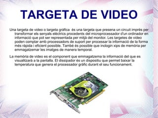 TARGETA DE VIDEO Una targeta de video o targeta gràfica  és una targeta que presena un circuit imprès per transformar els senyals elèctrics procedents del microprocessador d'un ordinador en informació que pot ser representada per mitjà del monitor. Les targetes de video poden comptar amb processadors de suport per processar la informació de la forma més ràpida i eficient possible. També és possible que inclogin xips de memòria per emmagatzemar les imatges de manera temporal. La memòria de video es el component que emmagatzema la informació del que es visualitzarà a la pantalla. El dissipador és un dispositiu que permet baixar la temperatura que genera el processador gràfic durant el seu funcionament. 