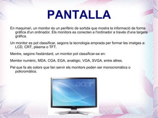 PANTALLA En maquinari, un monitor és un perifèric de sortida que mostra la informació de forma gràfica d'un ordinador. Els monitors es conecten a l'ordinador a través d'una targeta gràfica. Un monitor es pot classificar, segons la tecnologia emprada per formar les imatges a: LCD, CRT, plasma o TFT. Mentre, segons l'estàndard, un monitor pot classificar-se en: Monitor numèric, MDA, CGA, EGA, analògic, VGA, SVGA, entre altres. Pel que fa als colors que fan servir els monitors poden ser monocromàtics o policromàtics. 