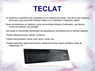 TECLAT Un teclat és un perifèric que consisteix en un sistema de tecles, com les d'una màquina d'escriure, que et permet introduir dades a un ordinador o dispositiu digital Quan es pressiona un caràcter, envia una entrada xifrada a l'ordinador, que llavors mostra el caràcter a la pantalla. Les tecles en els teclats d'ordinador es classifiquen normalment de la manera següent: -Tecles alfanumeriques: lletres i números -Tecles de puntuació: coma, punt, punt i coma, etc. -Tecles especials: tecles de funcions, tecles de control, tecles de fletxa, tecla de majúscules, etc. 