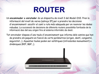 ROUTER Un  encaminador o enrutador  és un dispositiu de nivell 3 del Model OSI .   Pren la informació del nivell de xarxa (adreça IP) per a prendre les decisions d'encaminament: escollir el camí o ruta més adequada per on reenviar les   dades rebudes.  La successió de decisions de diferents routers possibilita l'arribada de la informació des del seu origen fins al sistema informàtic de destí. Tot enrutador disposa d'una taula d'encaminament que informa dels camins que han de prendre els paquets en funció de certs paràmetres (origen, destí, congestió, seguretat...). Aquestes taules poden ser estàtiques (introduïdes manualment) o dinàmiques (RIP, BGP ...). 