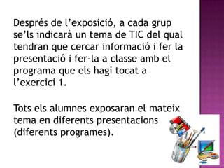 Després de l’exposició, a cada grup
se’ls indicarà un tema de TIC del qual
tendran que cercar informació i fer la
presentació i fer-la a classe amb el
programa que els hagi tocat a
l’exercici 1.

Tots els alumnes exposaran el mateix
tema en diferents presentacions
(diferents programes).
 