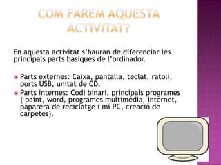 En aquesta activitat s’hauran de diferenciar les
principals parts bàsiques de l’ordinador.

 Parts externes: Caixa, pantalla, teclat, ratolí,
  ports USB, unitat de CD.
 Parts internes: Codi binari, principals programes
  ( paint, word, programes multimèdia, internet,
  paparera de reciclatge i mi PC, creació de
  carpetes).
 