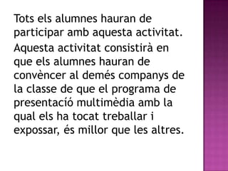 Tots els alumnes hauran de
participar amb aquesta activitat.
Aquesta activitat consistirà en
que els alumnes hauran de
convèncer al demés companys de
la classe de que el programa de
presentacíó multimèdia amb la
qual els ha tocat treballar i
expossar, és millor que les altres.
 