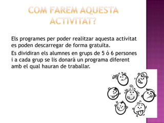 Els programes per poder realitzar aquesta activitat
es poden descarregar de forma gratuïta.
Es dividiran els alumnes en grups de 5 ò 6 persones
i a cada grup se lis donarà un programa diferent
amb el qual hauran de traballar.
 