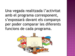 Una vegada realitzada l’activitat
amb el programa corresponent,
s’expossarà davant els companys
per poder comparar les diferents
funcions de cada programa.
 