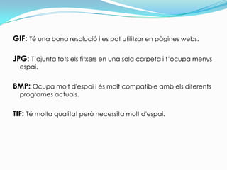 GIF:Té una bona resolució i es pot utilitzar en pàgines webs.JPG: T’ajunta tots els fitxers en una sola carpeta i t’ocupa menys espai.BMP: Ocupa molt d'espai i és molt compatible amb els diferents programes actuals.TIF: Té molta qualitat però necessita molt d'espai.
