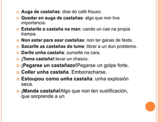  Auga de castañas: dise do café frouxo. 
 Quedar en auga de castañas: algo que non tivo 
importancia. 
 Estalarlle a castaña na man: cando un cae na propia 
trampa. 
 Non estar para asar castañas: non ter ganas de festa. 
 Sacarlle as castañas do lume: librar a un dun problema. 
 Darlle unha castaña: zurrarlle na cara. 
 ¡Toma castaña!:levar un chasco. 
 ¡Pegarse un castañazo!Pegarse un golpe forte. 
 Coller unha castaña. Emborracharse. 
 Estoupou como unha castaña: unha explosión 
seca. 
 ¡Manda castaña!Algo que non ten xustificación, 
que sorprende a un 
 