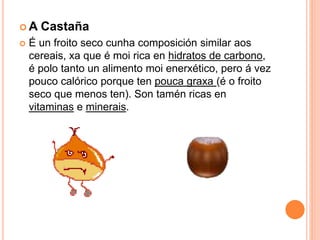 A Castaña 
 É un froito seco cunha composición similar aos 
cereais, xa que é moi rica en hidratos de carbono, 
é polo tanto un alimento moi enerxético, pero á vez 
pouco calórico porque ten pouca graxa (é o froito 
seco que menos ten). Son tamén ricas en 
vitaminas e minerais. 
 
