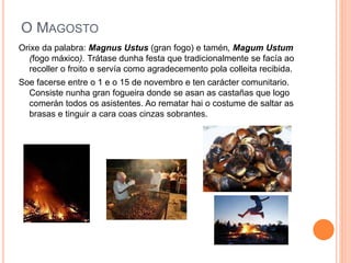 O MAGOSTO 
Orixe da palabra: Magnus Ustus (gran fogo) e tamén, Magum Ustum 
(fogo máxico). Trátase dunha festa que tradicionalmente se facía ao 
recoller o froito e servía como agradecemento pola colleita recibida. 
Soe facerse entre o 1 e o 15 de novembro e ten carácter comunitario. 
Consiste nunha gran fogueira donde se asan as castañas que logo 
comerán todos os asistentes. Ao rematar hai o costume de saltar as 
brasas e tinguir a cara coas cinzas sobrantes. 
 