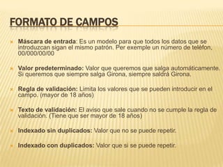FORMATO DE CAMPOS


Máscara de entrada: Es un modelo para que todos los datos que se
introduzcan sigan el mismo patrón. Per exemple un número de telèfon,
00/000/00/00



Valor predeterminado: Valor que queremos que salga automáticamente.
Si queremos que siempre salga Girona, siempre saldrá Girona.



Regla de validación: Limita los valores que se pueden introducir en el
campo. (mayor de 18 años)



Texto de validación: El aviso que sale cuando no se cumple la regla de
validación. (Tiene que ser mayor de 18 años)



Indexado sin duplicados: Valor que no se puede repetir.



Indexado con duplicados: Valor que si se puede repetir.

 