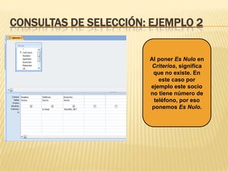 CONSULTAS DE SELECCIÓN: EJEMPLO 2

Al poner Es Nulo en
Criterios, significa
que no existe. En
este caso por
ejemplo este socio
no tiene número de
teléfono, por eso
ponemos Es Nulo.

 