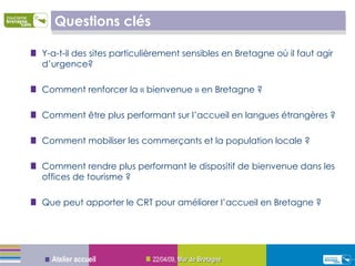 Questions clés Y-a-t-il des sites particulièrement sensibles en Bretagne où il faut agir d’urgence? Comment renforcer la « bienvenue » en Bretagne ? Comment être plus performant sur l’accueil en langues étrangères ? Comment mobiliser les commerçants et la population locale ? Comment rendre plus performant le dispositif de bienvenue dans les offices de tourisme ? Que peut apporter le CRT pour améliorer l’accueil en Bretagne ? 09/06/09 ,  Mur de Bretagne Atelier accueil 
