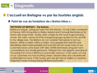 Diagnostic L’accueil en Bretagne vu par les touristes anglais Point de vue du fondateur de « Breton bikes » :  09/06/09 ,  Mur de Bretagne Atelier accueil THE PEOPLE OF BRITTANY - The Bretons... Brittany is unique. Jutting out west into the Atlantic, it is the Celtic homeland of France. With strong links to Wales, Ireland and Cornwall. Reminders of its history are everywhere - lonely celtic crosses by the road, huge standing stones, the celtic names and the strange language spoken by the old folk in tiny village bars. The Bretons do not consider themselves to be truly French, rather a nation within a nation. As a people their warmth and friendliness seem inexhaustable and over the last ten years many of our customers have come back with tales of little kindnesses, long bar room conversations and simple generosity. Perhaps the most graphic example of this being that crime in Brittany is practically unknown. In ten years not one of our customers has had anything stolen, despite bikes and valuables left unattended for hours. In fact every year we get told of wallets or cameras forgotten in bars or shops being still there hours later.  