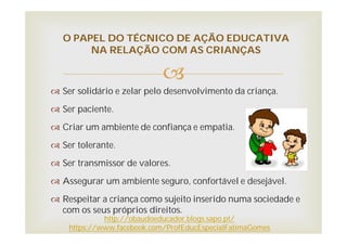 
 Ser solidário e zelar pelo desenvolvimento da criança.
 Ser paciente.
 Criar um ambiente de confiança e empatia.
 Ser tolerante.
 Ser transmissor de valores.
 Assegurar um ambiente seguro, confortável e desejável.
 Respeitar a criança como sujeito inserido numa sociedade e
com os seus próprios direitos.
O PAPEL DO TÉCNICO DE AÇÃO EDUCATIVA
NA RELAÇÃO COM AS CRIANÇAS
http://obaudoeducador.blogs.sapo.pt/
https://www.facebook.com/ProfEducEspecialFatimaGomes
 