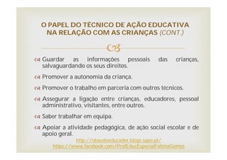 
 Guardar as informações pessoais das crianças,
salvaguardando os seus direitos.
 Promover a autonomia da criança.
 Promover o trabalho em parceria com outros técnicos.
 Assegurar a ligação entre crianças, educadores, pessoal
administrativo, visitantes, entre outros.
 Saber trabalhar em equipa.
 Apoiar a atividade pedagógica, de ação social escolar e de
apoio geral.
O PAPEL DO TÉCNICO DE AÇÃO EDUCATIVA
NA RELAÇÃO COM AS CRIANÇAS (CONT.)
http://obaudoeducador.blogs.sapo.pt/
https://www.facebook.com/ProfEducEspecialFatimaGomes
 