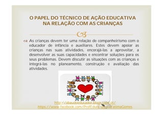  As crianças devem ter uma relação de companheirismo com o
educador de infância e auxiliares. Estes devem apoiar as
crianças nas suas atividades, encorajá-las a aproveitar, a
desenvolver as suas capacidades e encontrar soluções para os
seus problemas. Devem discutir as situações com as crianças e
integrá-las no planeamento, construção e avaliação das
atividades.
O PAPEL DO TÉCNICO DE AÇÃO EDUCATIVA
NA RELAÇÃO COM AS CRIANÇAS
http://obaudoeducador.blogs.sapo.pt/
https://www.facebook.com/ProfEducEspecialFatimaGomes
 
