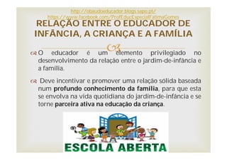 O educador é um elemento privilegiado no
desenvolvimento da relação entre o jardim-de-infância e
a família.
 Deve incentivar e promover uma relação sólida baseada
num profundo conhecimento da família, para que esta
se envolva na vida quotidiana do jardim-de-infância e se
torne parceira ativa na educação da criança.
RELAÇÃO ENTRE O EDUCADOR DE
INFÂNCIA, A CRIANÇA E A FAMÍLIA
http://obaudoeducador.blogs.sapo.pt/
https://www.facebook.com/ProfEducEspecialFatimaGomes
 