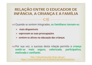 
 Quando se sentem integrados, os familiares tornam-se:
 mais disponíveis
 expressam as suas preocupações
 sentem-se ativos na educação das crianças
 Por sua vez, o sucesso desta relação permite à criança
sentir-se mais segura, valorizada, participativa,
motivada e confiante.
RELAÇÃO ENTRE O EDUCADOR DE
INFÂNCIA, A CRIANÇA E A FAMÍLIA
http://obaudoeducador.blogs.sapo.pt/
https://www.facebook.com/ProfEducEspecialFatimaGomes
 