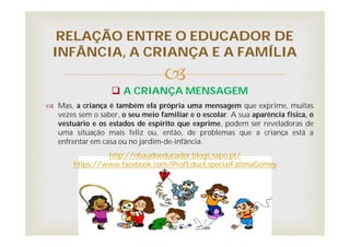 
 A CRIANÇA MENSAGEM
 Mas, a criança é também ela própria uma mensagem que exprime, muitas
vezes sem o saber, o seu meio familiar e o escolar. A sua aparência física, o
vestuário e os estados de espírito que exprime, podem ser reveladoras de
uma situação mais feliz ou, então, de problemas que a criança está a
enfrentar em casa ou no jardim-de-infância.
RELAÇÃO ENTRE O EDUCADOR DE
INFÂNCIA, A CRIANÇA E A FAMÍLIA
http://obaudoeducador.blogs.sapo.pt/
https://www.facebook.com/ProfEducEspecialFatimaGomes
 