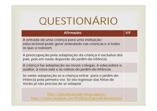 Afirmações V/F
A entrada de uma criança para uma instituição
educacional pode gerar ansiedade nas crianças e a todos
os que a rodeiam.
A preocupação pela adaptação da criança é exclusiva dos
pais, pois em nada depende do jardim-de-infância.
A criança faz adaptação ao novos colegas, à educadora e
auxiliar, à nova sala e às rotinas do jardim-de-infância.
Só existe adaptação se a criança entrar para o jardim-de-
infância pela primeira vez. Se ela regressar das férias de
Verão já não precisa de se adaptar.
QUESTIONÁRIO
http://obaudoeducador.blogs.sapo.pt/
https://www.facebook.com/ProfEducEspecialFatimaGomes
 