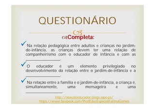 
QUESTIONÁRIO
Completa:
Na relação pedagógica entre adultos e crianças no jardim-
de-infância, as crianças devem ter uma relação de
companheirismo com o educador de infância e com as
_________________.
O educador é um elemento privilegiado no
desenvolvimento da relação entre o jardim-de-infância e a
_________________.
Na relação entre a família e o jardim-de-infância, a criança é,
simultaneamente, uma mensageira e uma
__________________.
http://obaudoeducador.blogs.sapo.pt/
https://www.facebook.com/ProfEducEspecialFatimaGomes
 