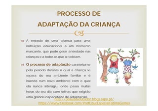 
 A entrada de uma criança para uma
instituição educacional é um momento
marcante, que pode gerar ansiedade nas
crianças e a todos os que a rodeiam.
 O processo de adaptação carateriza-se
pelo período durante o qual a criança se
separa do seu ambiente familiar e é
inserida num novo ambiente com o qual
ela nunca interagiu, onde passa muitas
horas do seu dia com rotinas que exigirão
uma grande capacidade de adaptação.
PROCESSO DE
ADAPTAÇÃO DA CRIANÇA
http://obaudoeducador.blogs.sapo.pt/
https://www.facebook.com/ProfEducEspecialFatimaGomes
 