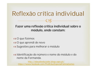 
Fazer uma reflexão crítica individual sobre o
módulo, onde constam:
 O que fizémos
 O que aprendi de novo
 Sugestões para melhorar o módulo
 Identificação do número e nome do módulo e do
nome da Formanda.
Reflexão crítica individual
http://obaudoeducador.blogs.sapo.pt/
https://www.facebook.com/ProfEducEspecialFatimaGomes
 